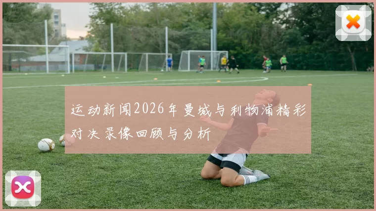 运动新闻2026年曼城与利物浦精彩对决录像回顾与分析