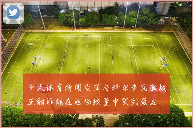 今天体育新闻合亚与科尔多瓦激战正酣谁能在这场较量中笑到最后