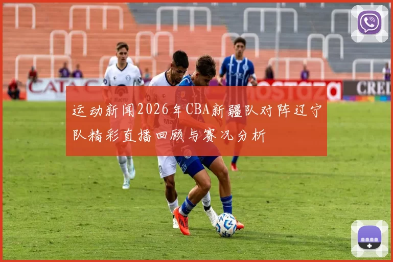 运动新闻2026年CBA新疆队对阵辽宁队精彩直播回顾与赛况分析