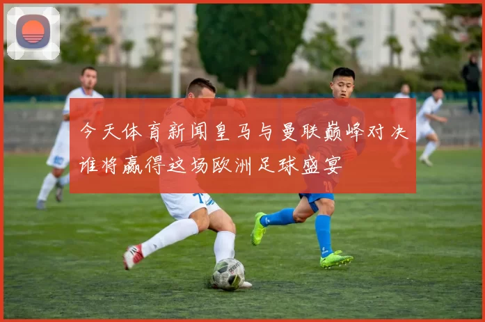 今天体育新闻皇马与曼联巅峰对决谁将赢得这场欧洲足球盛宴