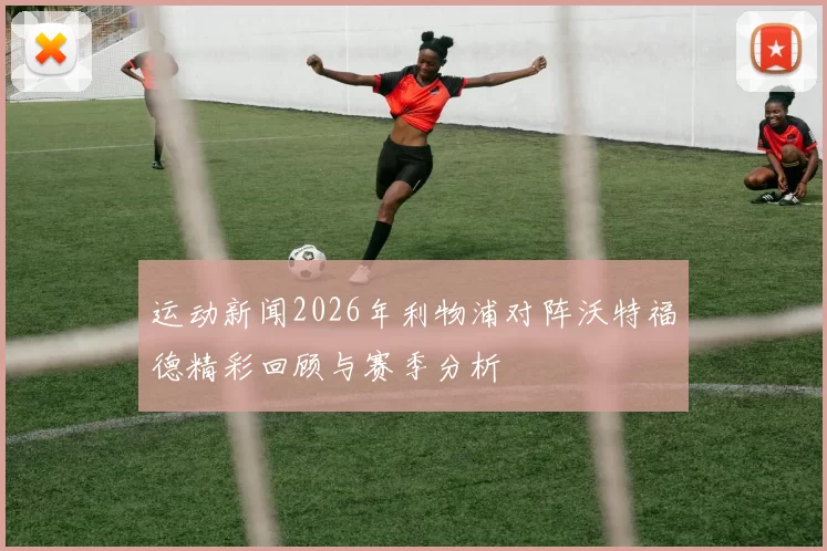 运动新闻2026年利物浦对阵沃特福德精彩回顾与赛季分析